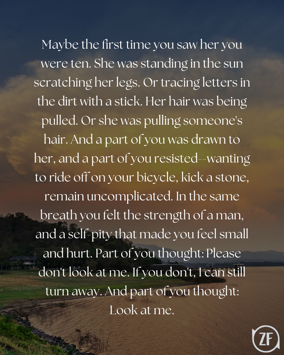Maybe the first time you saw her you were ten. She was standing in the sun scratching her legs. Or tracing letters in the dirt with a stick. Her hair was being pulled. Or she was pulling someone's hair. And a part of you was drawn to her, and a part of you resisted--wanting to ride off on your bicycle, kick a stone, remain uncomplicated. In the same breath you felt the strength of a man, and a self-pity that made you feel small and hurt. Part of you thought: Please don't look at me. If you don't, I can still turn away. And part of you thought: Look at me.