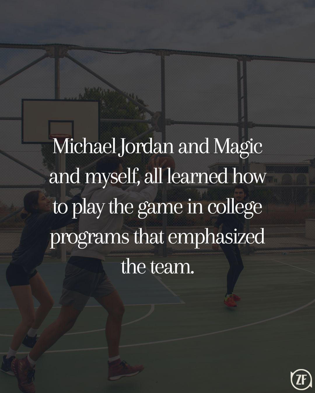 Michael Jordan and Magic and myself, all learned how to play the game in college programs that emphasized the team.