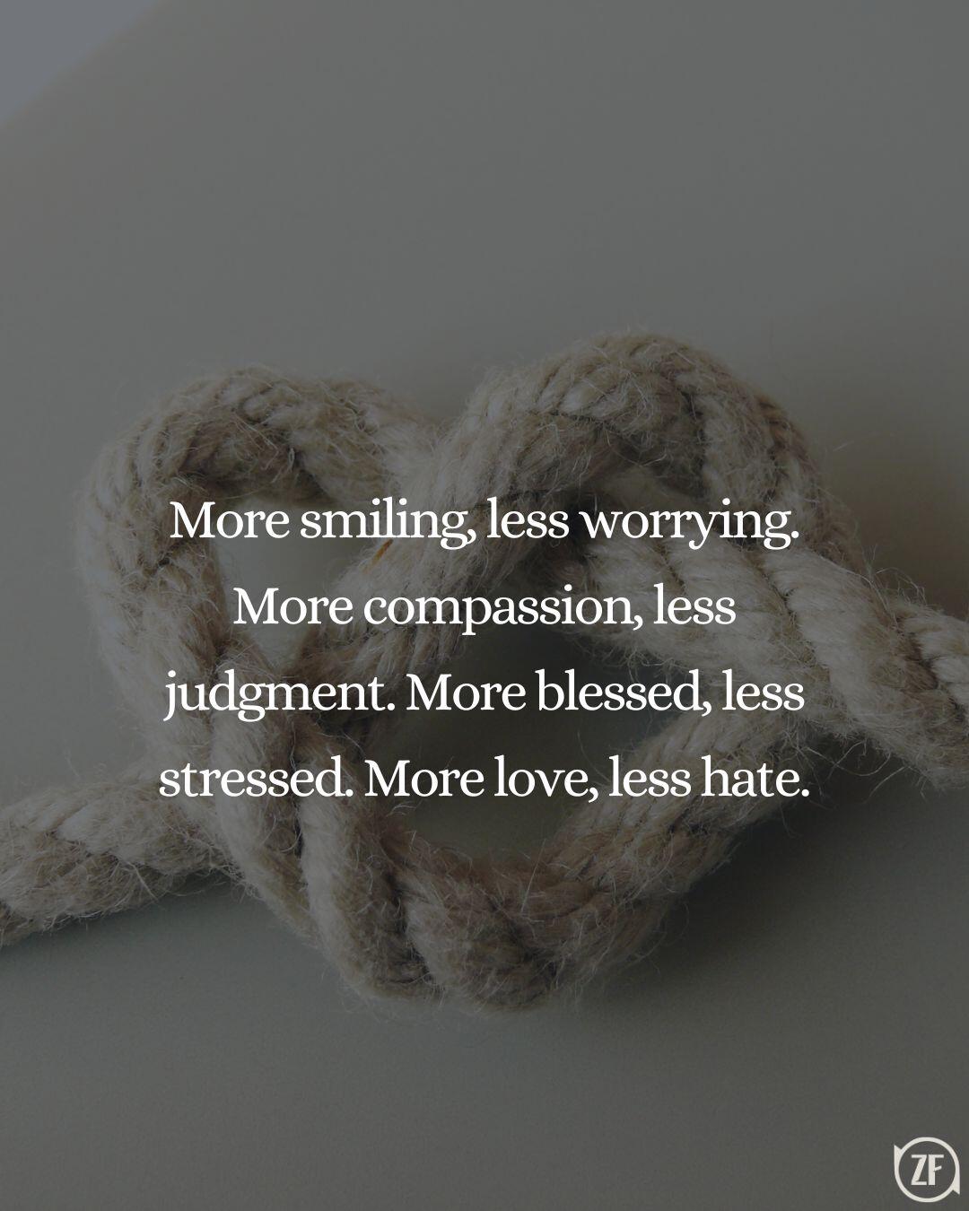 More smiling, less worrying. More compassion, less judgment. More blessed, less stressed. More love, less hate.