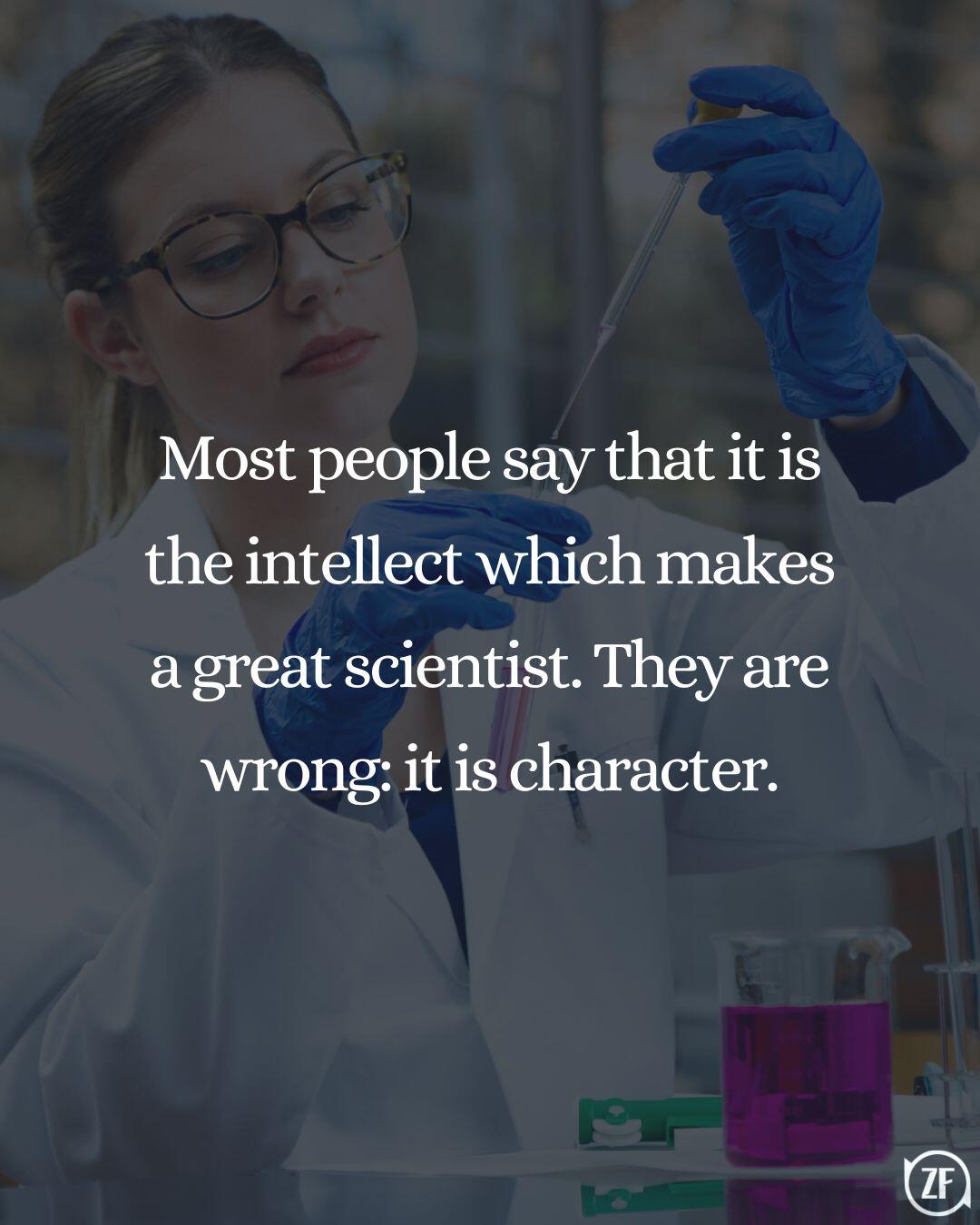 Most people say that it is the intellect which makes a great scientist. They are wrong: it is character.