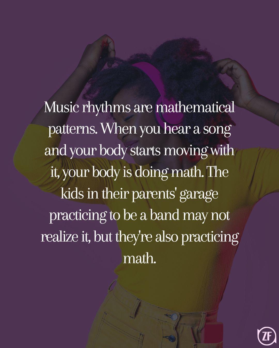 Music rhythms are mathematical patterns. When you hear a song and your body starts moving with it, your body is doing math. The kids in their parents' garage practicing to be a band may not realize it, but they're also practicing math.