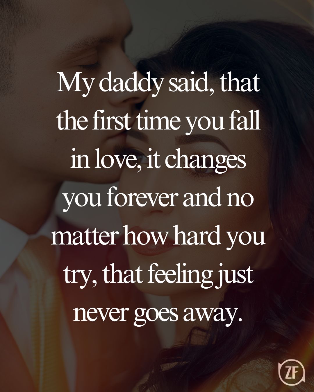 My daddy said, that the first time you fall in love, it changes you forever and no matter how hard you try, that feeling just never goes away.