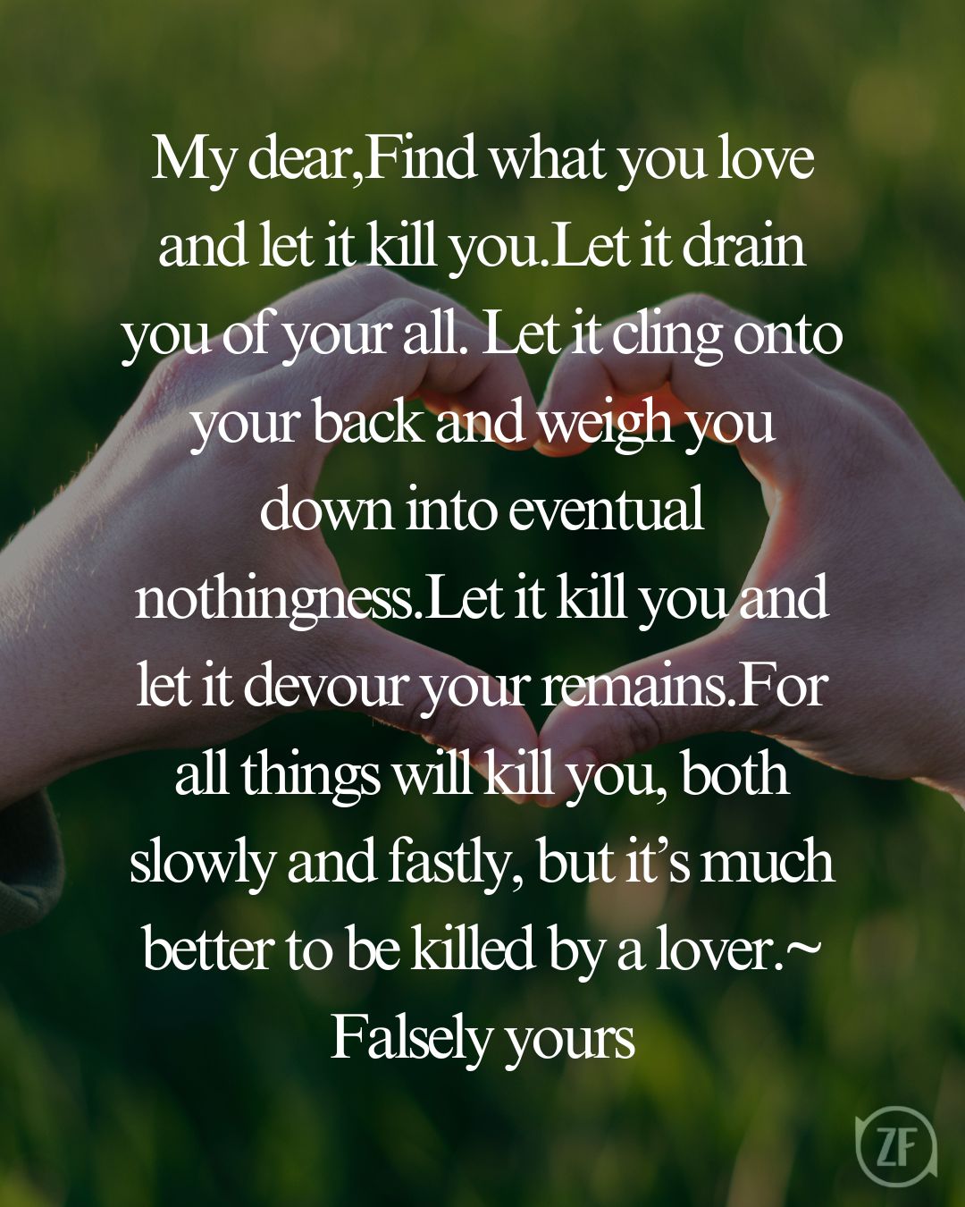 My dear,Find what you love and let it kill you.Let it drain you of your all. Let it cling onto your back and weigh you down into eventual nothingness.Let it kill you and let it devour your remains.For all things will kill you, both slowly and fastly, but it’s much better to be killed by a lover.~ Falsely yours