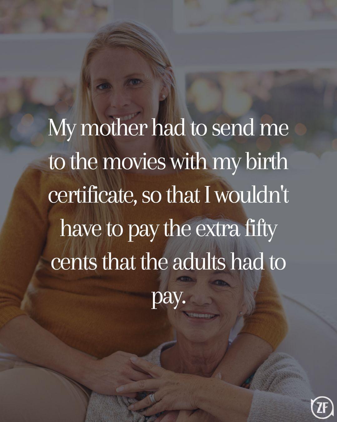 My mother had to send me to the movies with my birth certificate, so that I wouldn't have to pay the extra fifty cents that the adults had to pay.