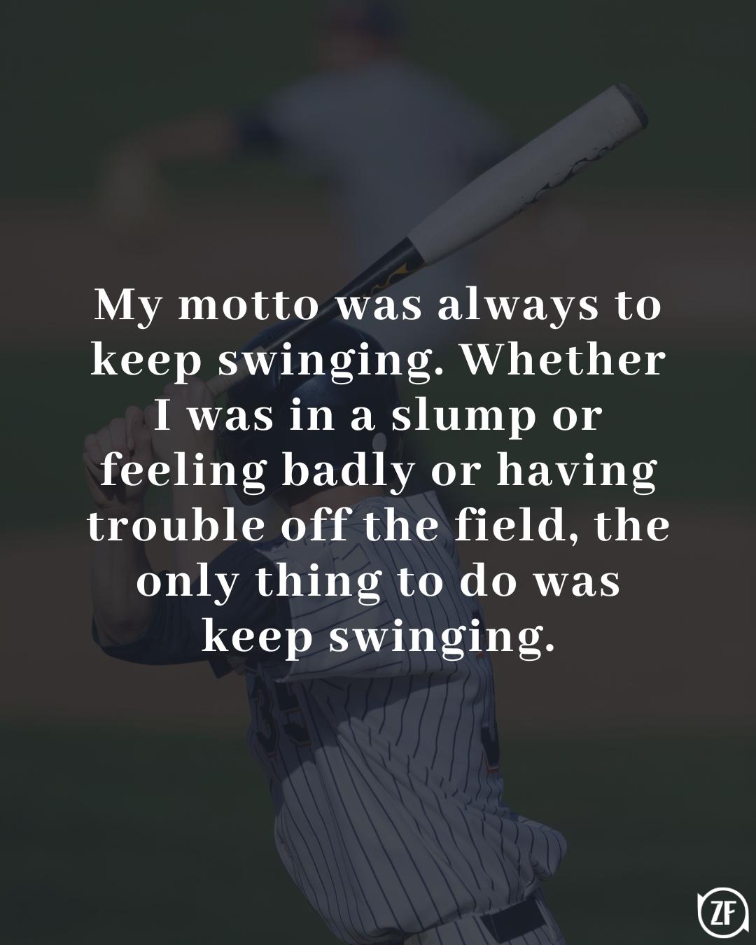 My motto was always to keep swinging. Whether I was in a slump or feeling badly or having trouble off the field, the only thing to do was keep swinging.