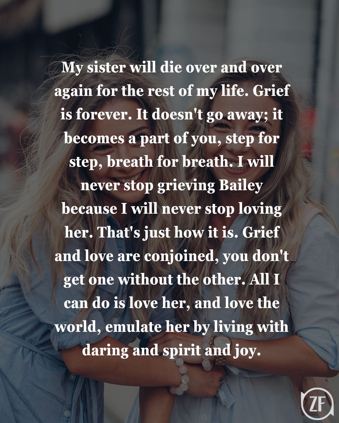 My sister will die over and over again for the rest of my life. Grief is forever. It doesn't go away; it becomes a part of you, step for step, breath for breath. I will never stop grieving Bailey because I will never stop loving her. That's just how it is. Grief and love are conjoined, you don't get one without the other. All I can do is love her, and love the world, emulate her by living with daring and spirit and joy.