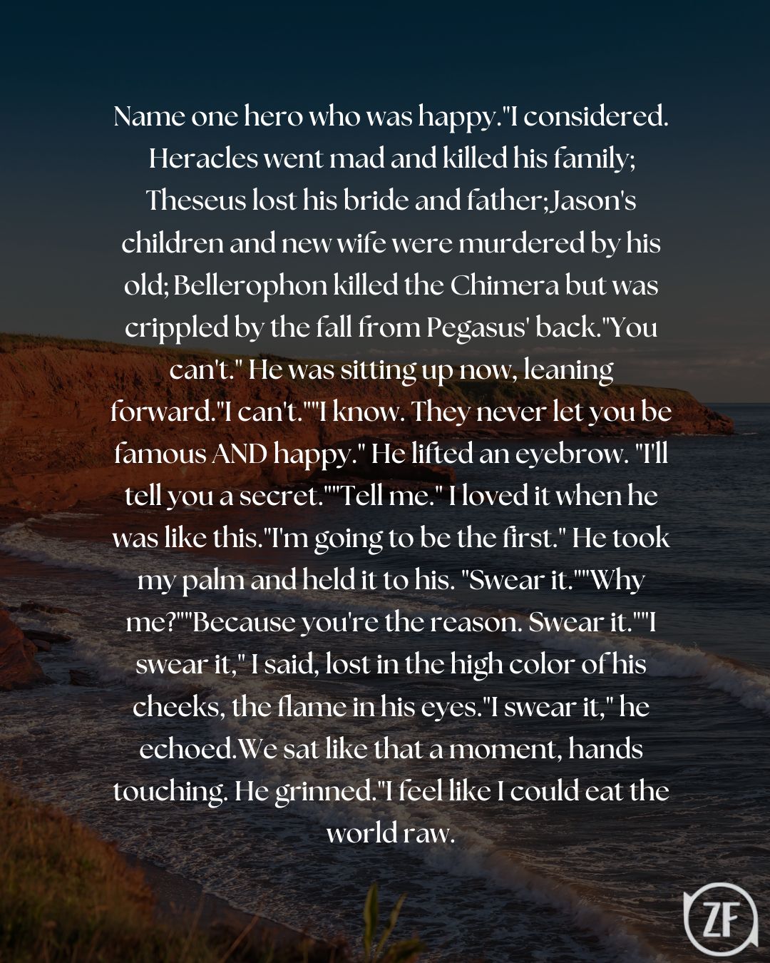 Name one hero who was happy."I considered. Heracles went mad and killed his family; Theseus lost his bride and father; Jason's children and new wife were murdered by his old; Bellerophon killed the Chimera but was crippled by the fall from Pegasus' back."You can't." He was sitting up now, leaning forward."I can't.""I know. They never let you be famous AND happy." He lifted an eyebrow. "I'll tell you a secret.""Tell me." I loved it when he was like this."I'm going to be the first." He took my palm and held it to his. "Swear it.""Why me?""Because you're the reason. Swear it.""I swear it," I said, lost in the high color of his cheeks, the flame in his eyes."I swear it," he echoed.We sat like that a moment, hands touching. He grinned."I feel like I could eat the world raw.