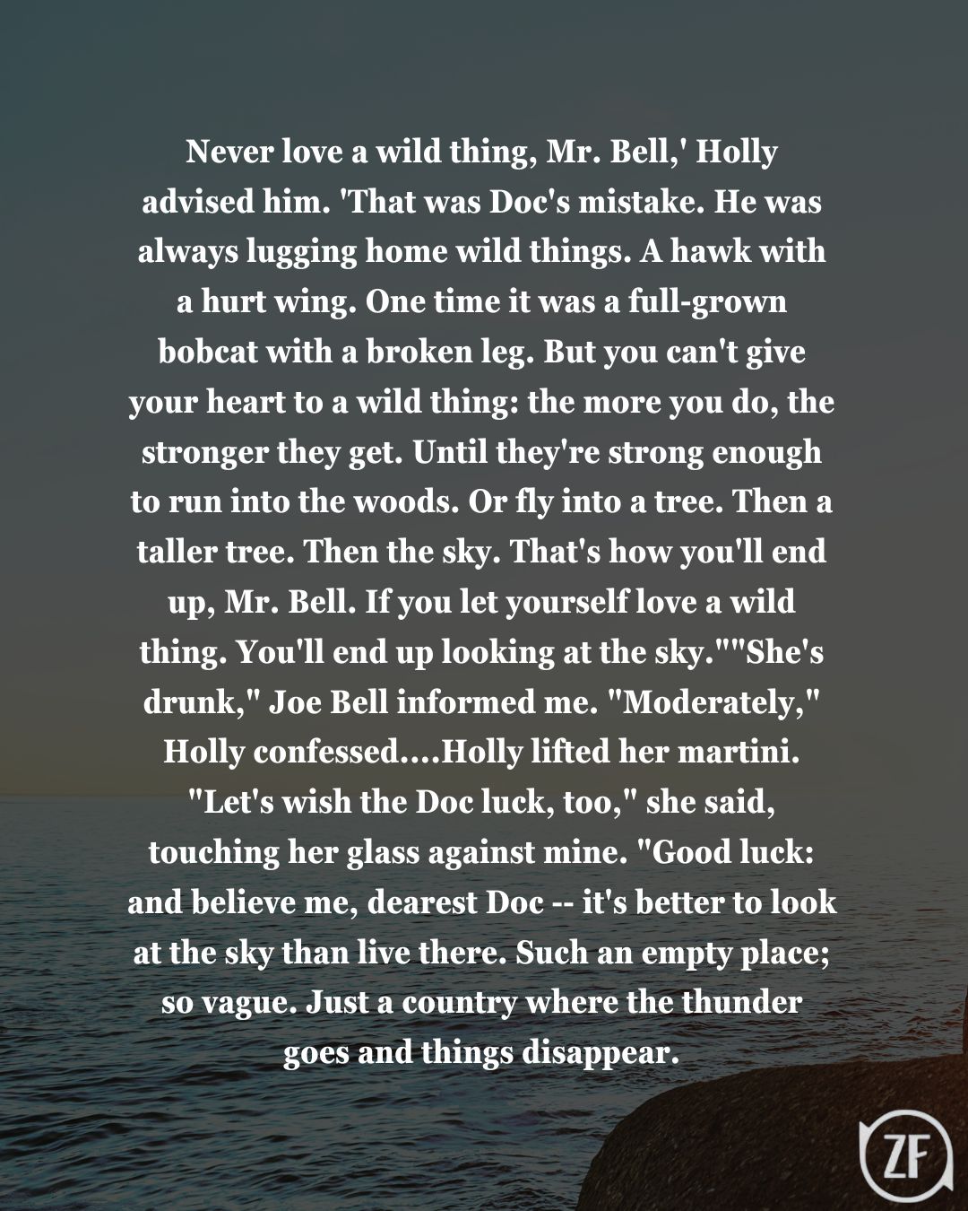 Never love a wild thing, Mr. Bell,' Holly advised him. 'That was Doc's mistake. He was always lugging home wild things. A hawk with a hurt wing. One time it was a full-grown bobcat with a broken leg. But you can't give your heart to a wild thing: the more you do, the stronger they get. Until they're strong enough to run into the woods. Or fly into a tree. Then a taller tree. Then the sky. That's how you'll end up, Mr. Bell. If you let yourself love a wild thing. You'll end up looking at the sky.""She's drunk," Joe Bell informed me. "Moderately," Holly confessed....Holly lifted her martini. "Let's wish the Doc luck, too," she said, touching her glass against mine. "Good luck: and believe me, dearest Doc -- it's better to look at the sky than live there. Such an empty place; so vague. Just a country where the thunder goes and things disappear.