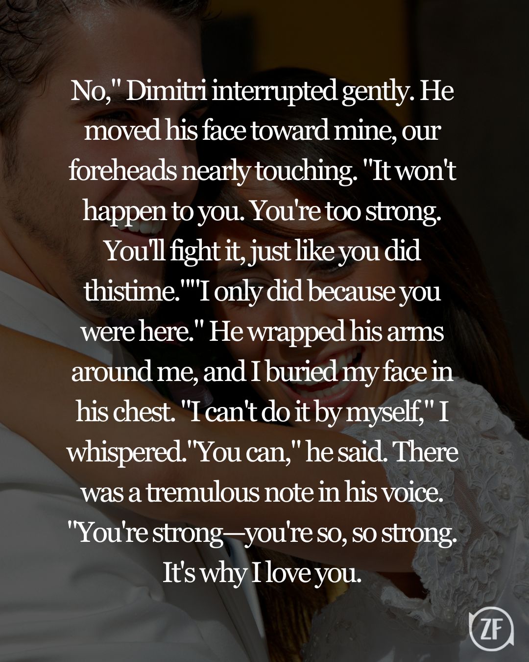 No," Dimitri interrupted gently. He moved his face toward mine, our foreheads nearly touching. "It won't happen to you. You're too strong. You'll fight it, just like you did thistime.""I only did because you were here." He wrapped his arms around me, and I buried my face in his chest. "I can't do it by myself," I whispered."You can," he said. There was a tremulous note in his voice. "You're strong—you're so, so strong. It's why I love you.