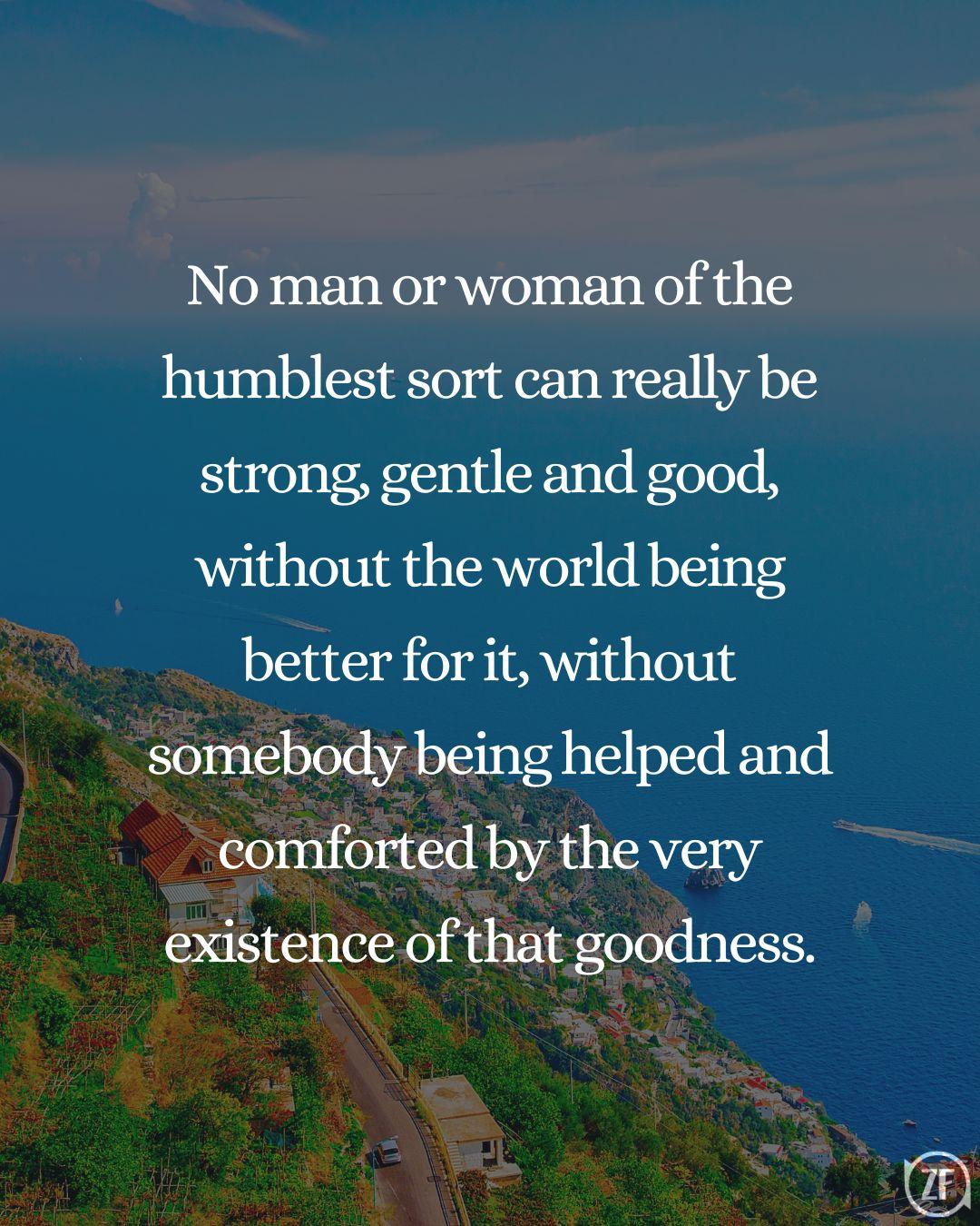 No man or woman of the humblest sort can really be strong, gentle and good, without the world being better for it, without somebody being helped and comforted by the very existence of that goodness.
