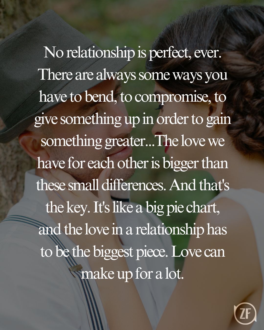 No relationship is perfect, ever. There are always some ways you have to bend, to compromise, to give something up in order to gain something greater...The love we have for each other is bigger than these small differences. And that's the key. It's like a big pie chart, and the love in a relationship has to be the biggest piece. Love can make up for a lot.