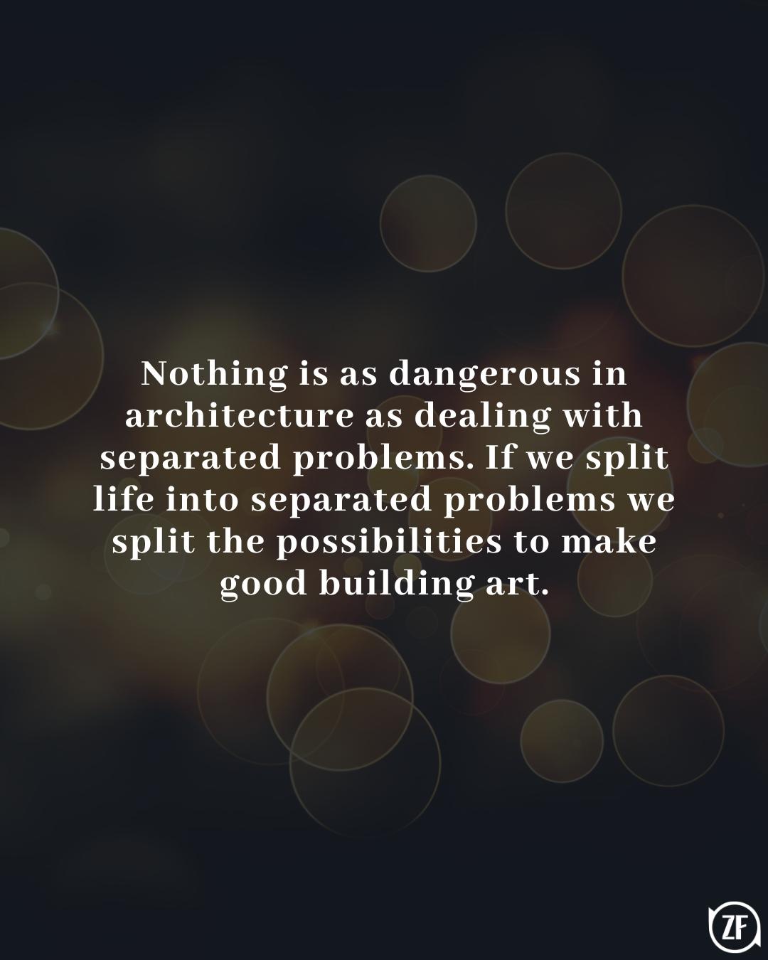 Nothing is as dangerous in architecture as dealing with separated problems. If we split life into separated problems we split the possibilities to make good building art.