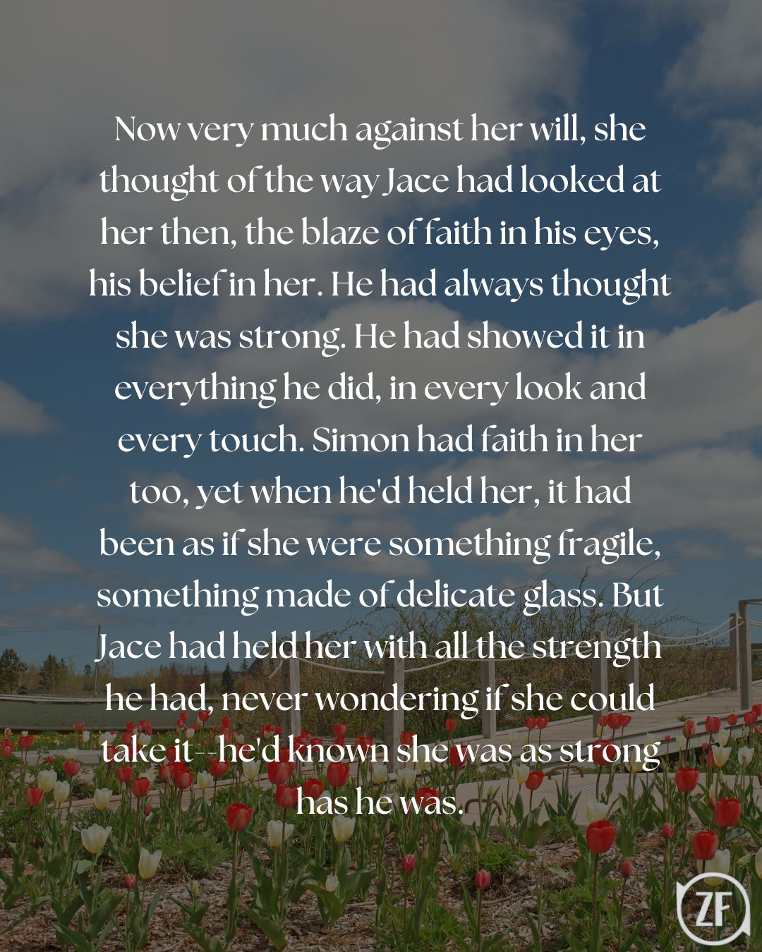 Now very much against her will, she thought of the way Jace had looked at her then, the blaze of faith in his eyes, his belief in her. He had always thought she was strong. He had showed it in everything he did, in every look and every touch. Simon had faith in her too, yet when he'd held her, it had been as if she were something fragile, something made of delicate glass. But Jace had held her with all the strength he had, never wondering if she could take it--he'd known she was as strong has he was.