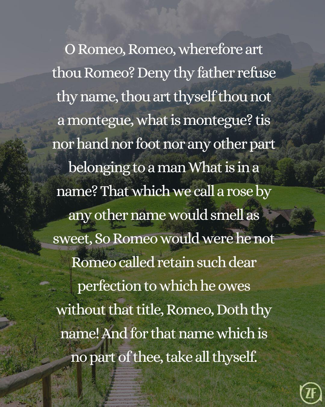 O Romeo, Romeo, wherefore art thou Romeo? Deny thy father refuse thy name, thou art thyself thou not a montegue, what is montegue? tis nor hand nor foot nor any other part belonging to a man What is in a name? That which we call a rose by any other name would smell as sweet, So Romeo would were he not Romeo called retain such dear perfection to which he owes without that title, Romeo, Doth thy name! And for that name which is no part of thee, take all thyself.