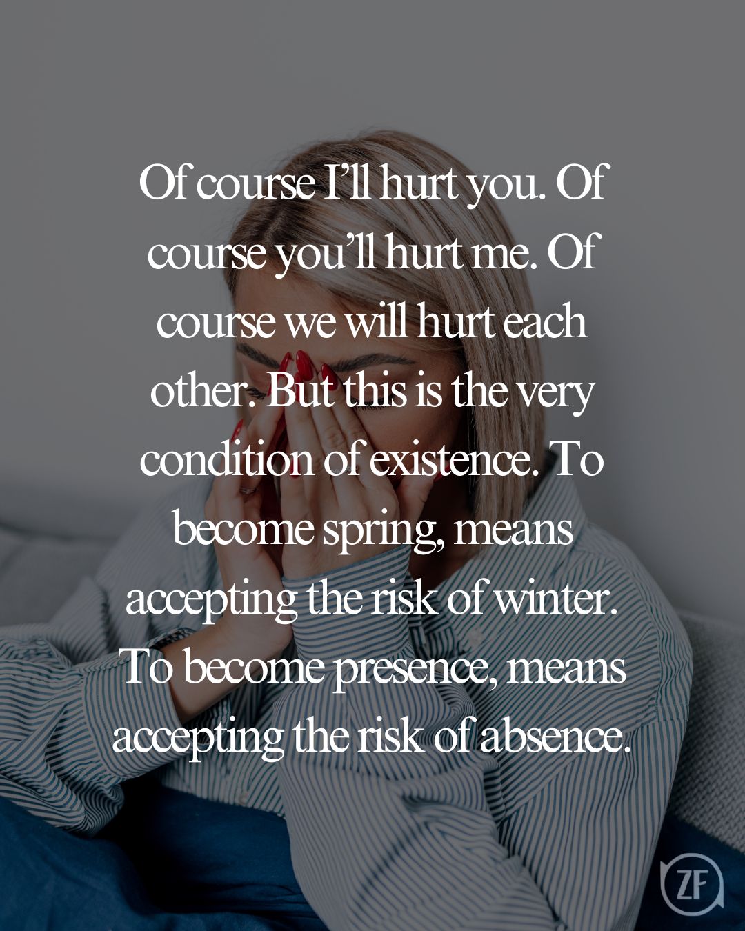 Of course I’ll hurt you. Of course you’ll hurt me. Of course we will hurt each other. But this is the very condition of existence. To become spring, means accepting the risk of winter. To become presence, means accepting the risk of absence.