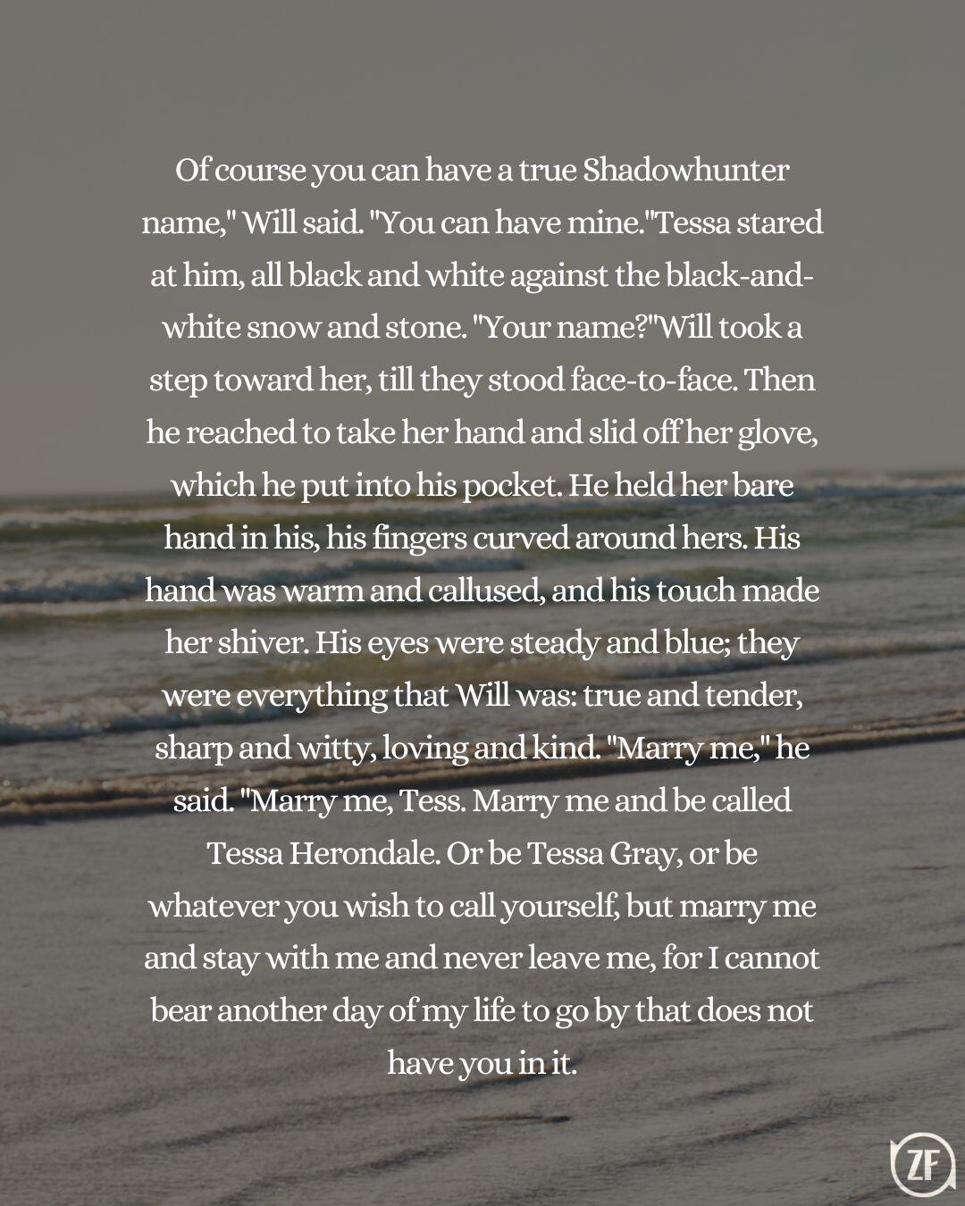 Of course you can have a true Shadowhunter name," Will said. "You can have mine."Tessa stared at him, all black and white against the black-and-white snow and stone. "Your name?"Will took a step toward her, till they stood face-to-face. Then he reached to take her hand and slid off her glove, which he put into his pocket. He held her bare hand in his, his fingers curved around hers. His hand was warm and callused, and his touch made her shiver. His eyes were steady and blue; they were everything that Will was: true and tender, sharp and witty, loving and kind. "Marry me," he said. "Marry me, Tess. Marry me and be called Tessa Herondale. Or be Tessa Gray, or be whatever you wish to call yourself, but marry me and stay with me and never leave me, for I cannot bear another day of my life to go by that does not have you in it.