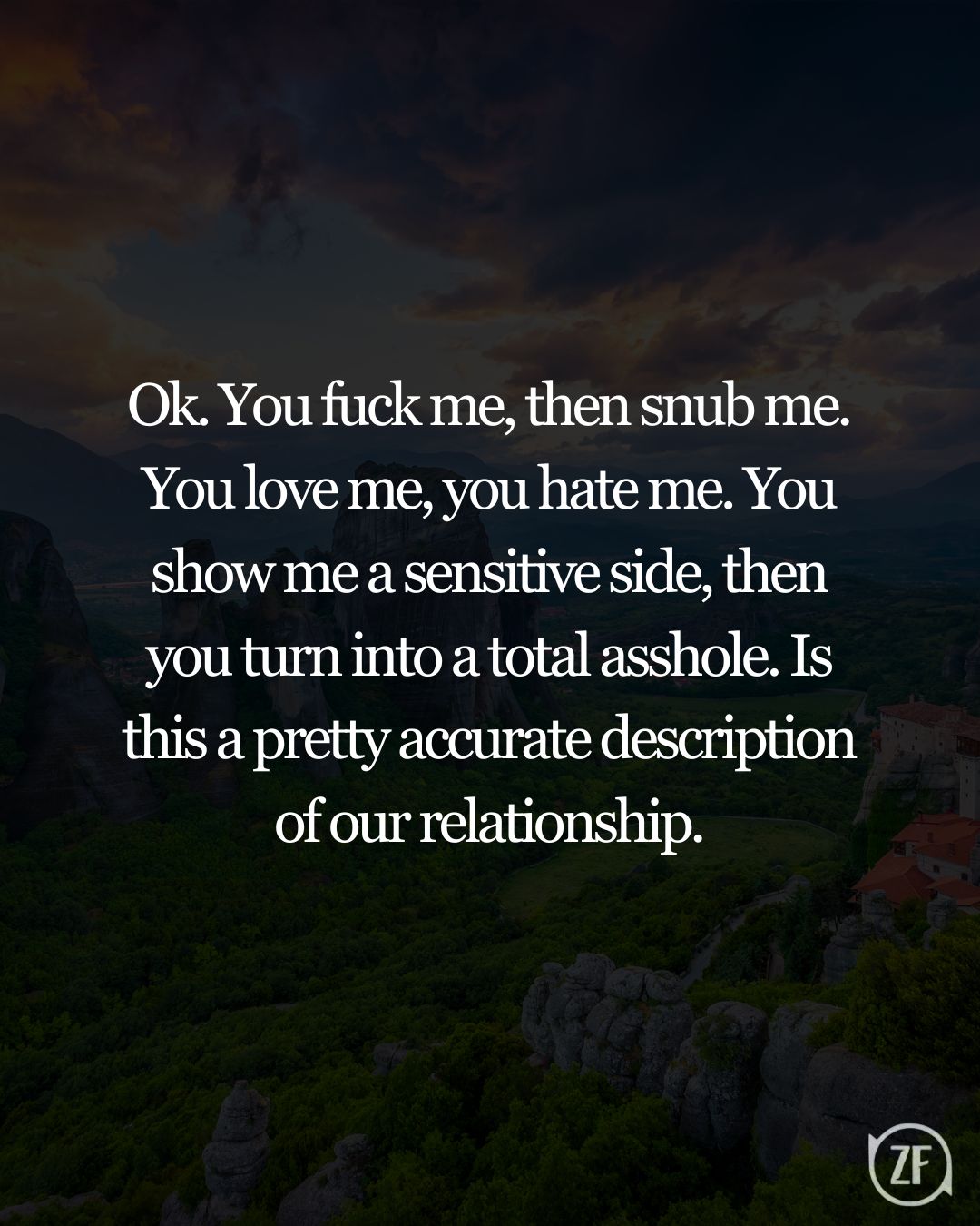 Ok. You fuck me, then snub me. You love me, you hate me. You show me a sensitive side, then you turn into a total asshole. Is this a pretty accurate description of our relationship.