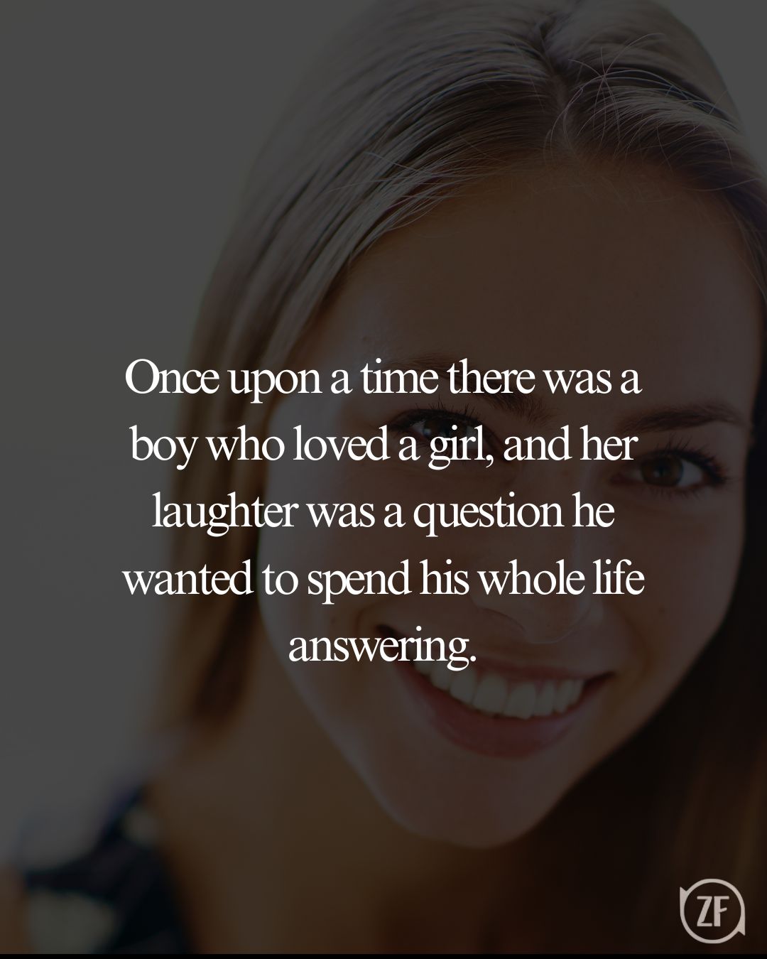 Once upon a time there was a boy who loved a girl, and her laughter was a question he wanted to spend his whole life answering.