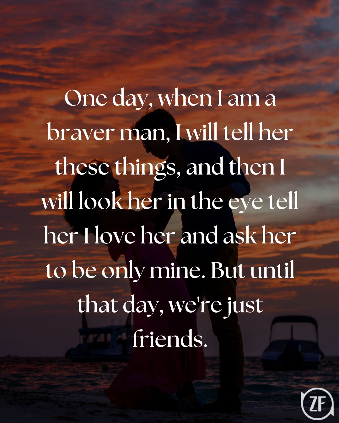 One day, when I am a braver man, I will tell her these things, and then I will look her in the eye tell her I love her and ask her to be only mine. But until that day, we're just friends.