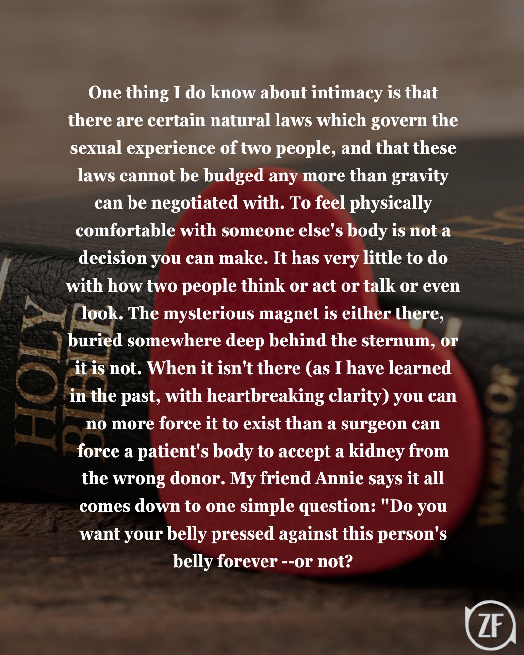 One thing I do know about intimacy is that there are certain natural laws which govern the sexual experience of two people, and that these laws cannot be budged any more than gravity can be negotiated with. To feel physically comfortable with someone else's body is not a decision you can make. It has very little to do with how two people think or act or talk or even look. The mysterious magnet is either there, buried somewhere deep behind the sternum, or it is not. When it isn't there (as I have learned in the past, with heartbreaking clarity) you can no more force it to exist than a surgeon can force a patient's body to accept a kidney from the wrong donor. My friend Annie says it all comes down to one simple question: "Do you want your belly pressed against this person's belly forever --or not?