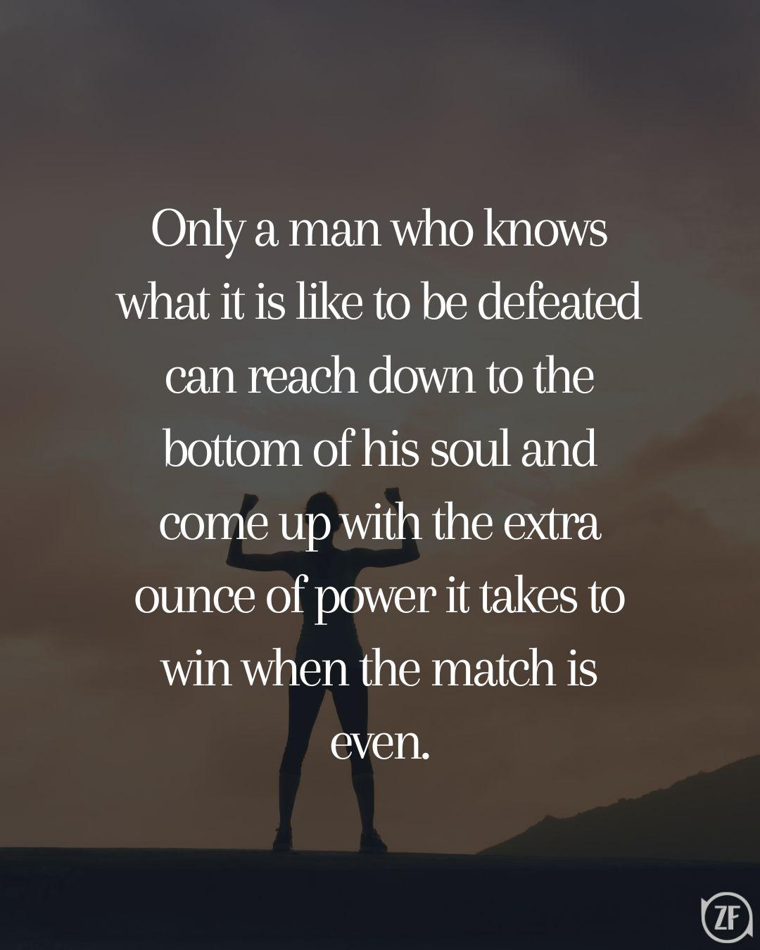 Only a man who knows what it is like to be defeated can reach down to the bottom of his soul and come up with the extra ounce of power it takes to win when the match is even.