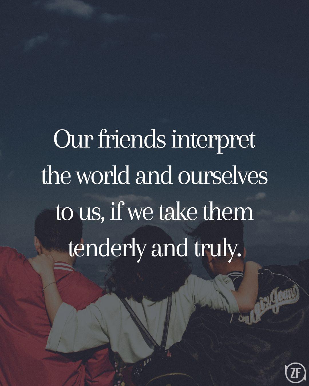 Our friends interpret the world and ourselves to us, if we take them tenderly and truly.