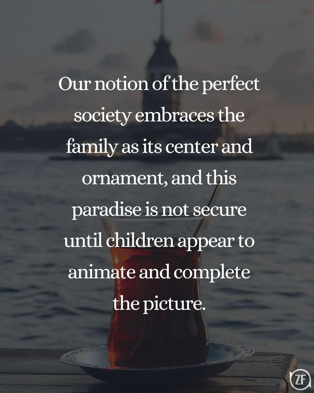 Our notion of the perfect society embraces the family as its center and ornament, and this paradise is not secure until children appear to animate and complete the picture.