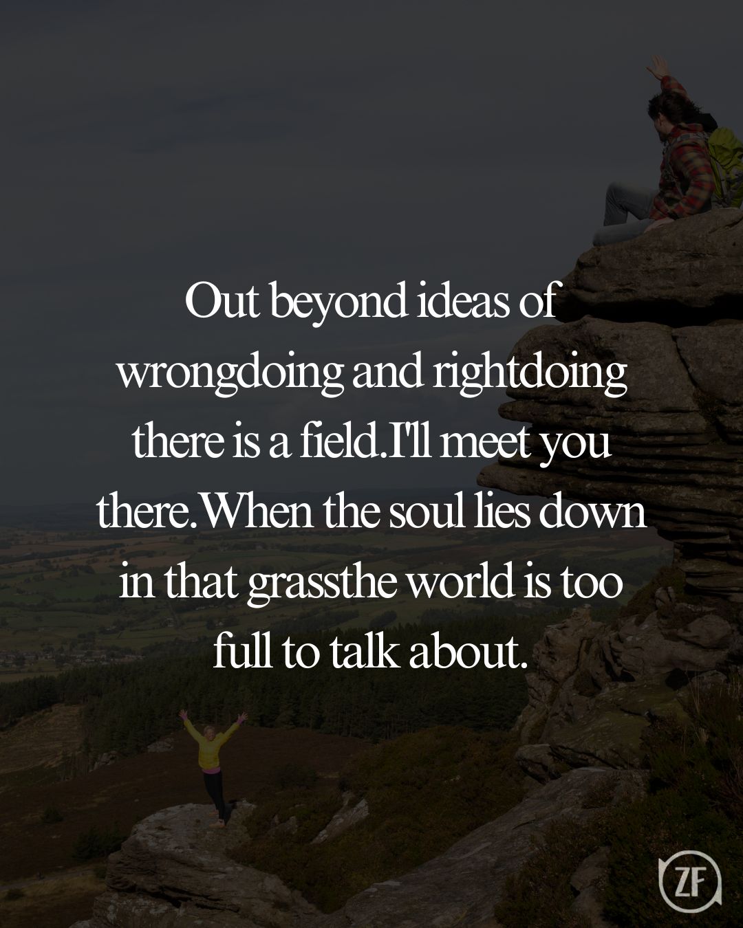 Out beyond ideas of wrongdoing and rightdoing there is a field.I'll meet you there.When the soul lies down in that grassthe world is too full to talk about.