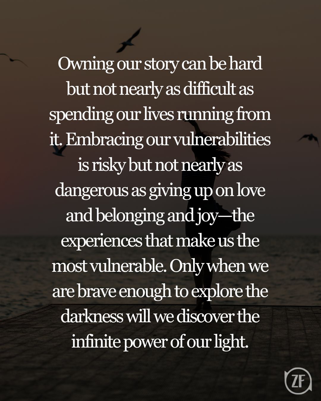 Owning our story can be hard but not nearly as difficult as spending our lives running from it. Embracing our vulnerabilities is risky but not nearly as dangerous as giving up on love and belonging and joy—the experiences that make us the most vulnerable. Only when we are brave enough to explore the darkness will we discover the infinite power of our light.