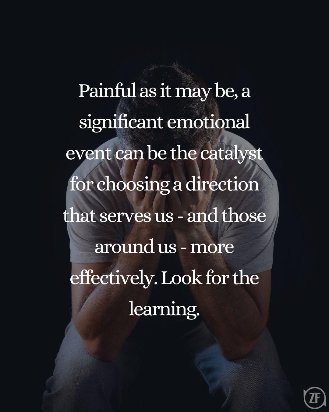 Painful as it may be, a significant emotional event can be the catalyst for choosing a direction that serves us - and those around us - more effectively. Look for the learning.