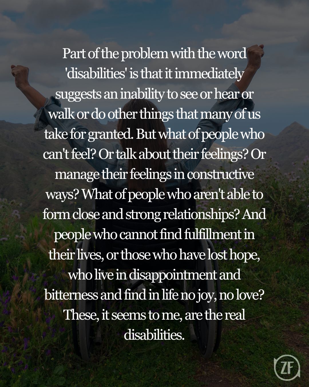 Part of the problem with the word 'disabilities' is that it immediately suggests an inability to see or hear or walk or do other things that many of us take for granted. But what of people who can't feel? Or talk about their feelings? Or manage their feelings in constructive ways? What of people who aren't able to form close and strong relationships? And people who cannot find fulfillment in their lives, or those who have lost hope, who live in disappointment and bitterness and find in life no joy, no love? These, it seems to me, are the real disabilities.