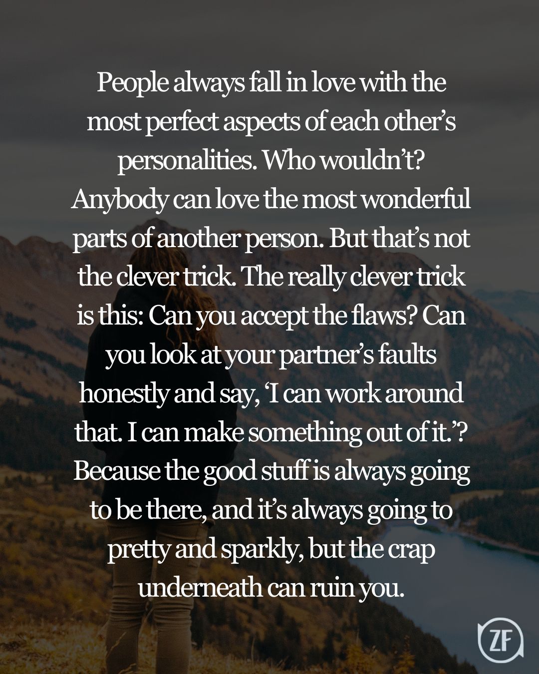 People always fall in love with the most perfect aspects of each other’s personalities. Who wouldn’t? Anybody can love the most wonderful parts of another person. But that’s not the clever trick. The really clever trick is this: Can you accept the flaws? Can you look at your partner’s faults honestly and say, ‘I can work around that. I can make something out of it.’? Because the good stuff is always going to be there, and it’s always going to pretty and sparkly, but the crap underneath can ruin you.