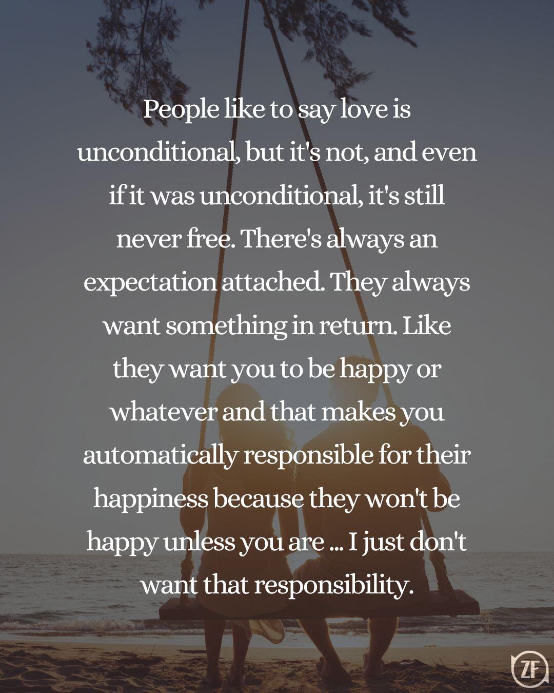 People like to say love is unconditional, but it's not, and even if it was unconditional, it's still never free. There's always an expectation attached. They always want something in return. Like they want you to be happy or whatever and that makes you automatically responsible for their happiness because they won't be happy unless you are ... I just don't want that responsibility.