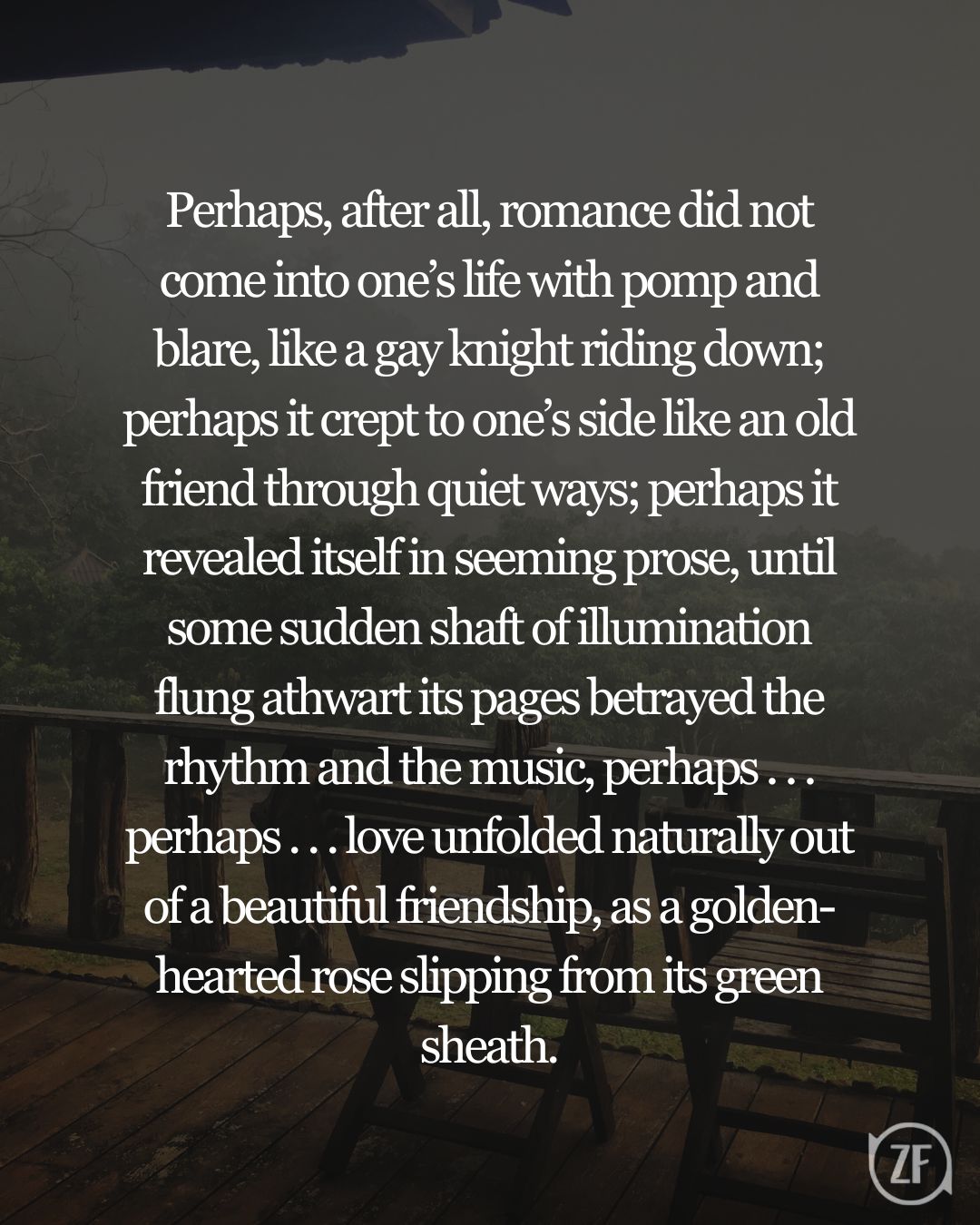 Perhaps, after all, romance did not come into one’s life with pomp and blare, like a gay knight riding down; perhaps it crept to one’s side like an old friend through quiet ways; perhaps it revealed itself in seeming prose, until some sudden shaft of illumination flung athwart its pages betrayed the rhythm and the music, perhaps . . . perhaps . . . love unfolded naturally out of a beautiful friendship, as a golden-hearted rose slipping from its green sheath.