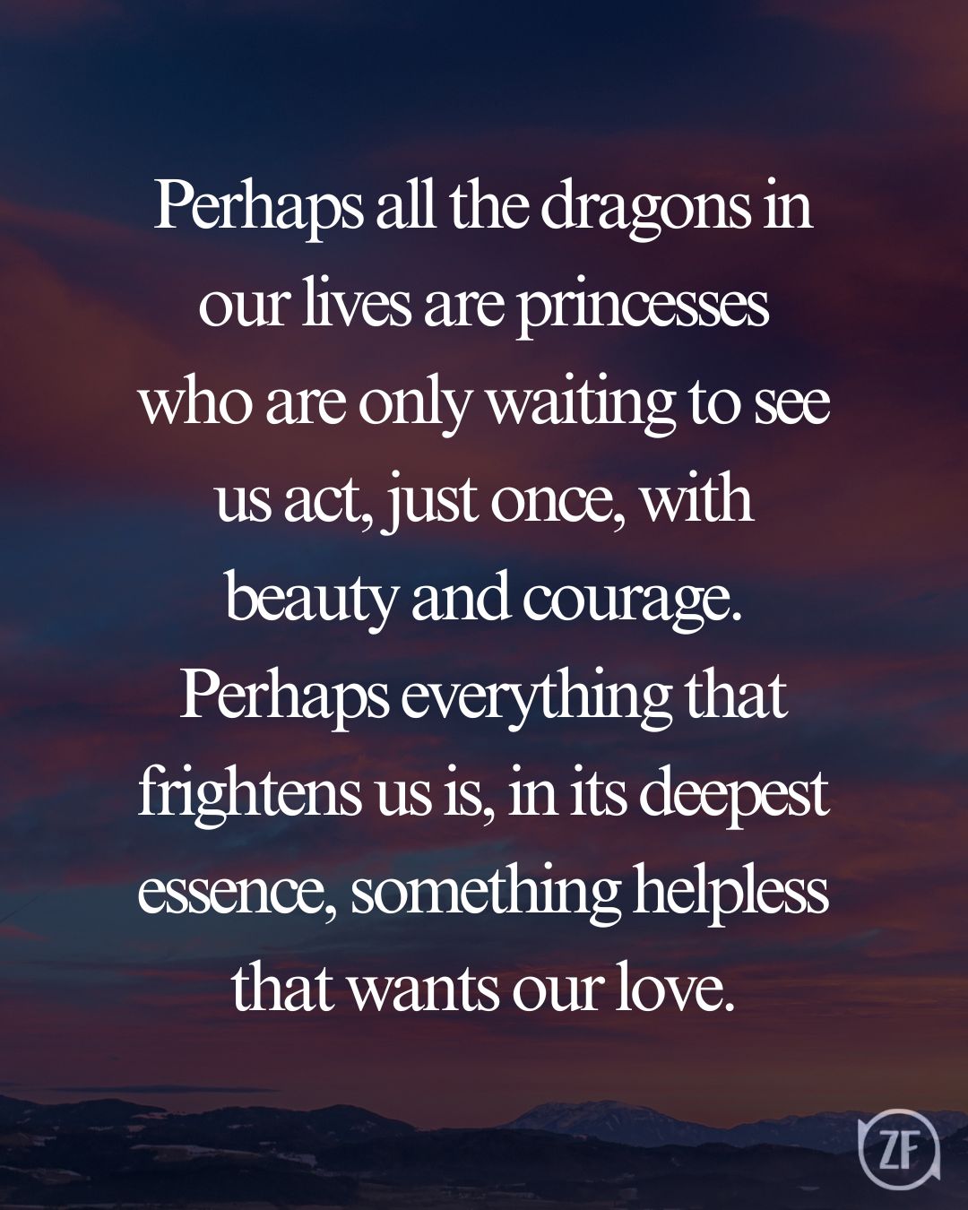 Perhaps all the dragons in our lives are princesses who are only waiting to see us act, just once, with beauty and courage. Perhaps everything that frightens us is, in its deepest essence, something helpless that wants our love.