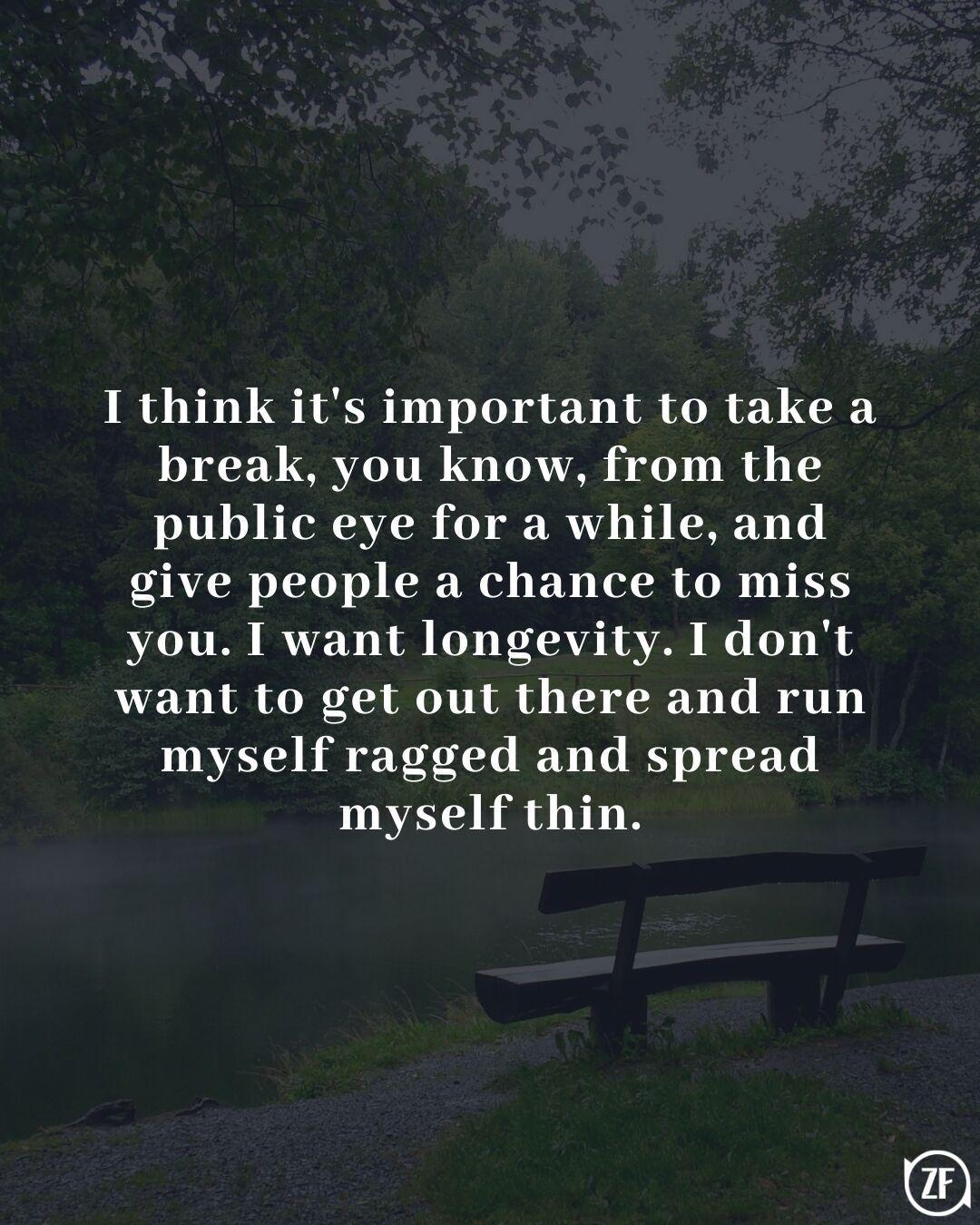 I think it's important to take a break, you know, from the public eye for a while, and give people a chance to miss you. I want longevity. I don't want to get out there and run myself ragged and spread myself thin.