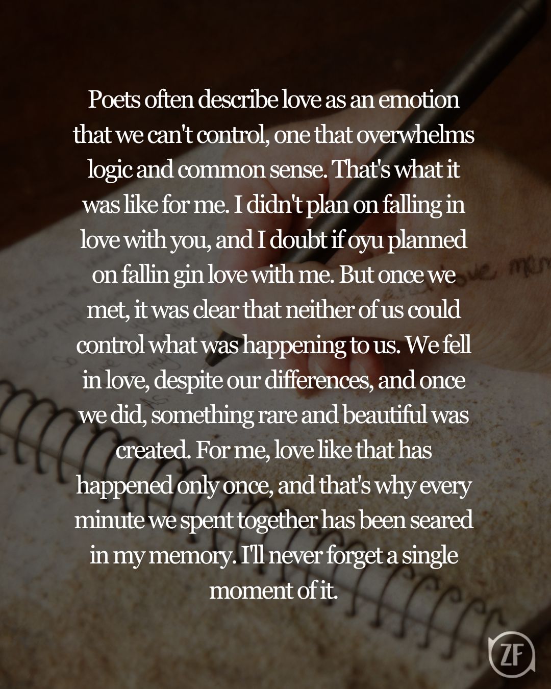 Poets often describe love as an emotion that we can't control, one that overwhelms logic and common sense. That's what it was like for me. I didn't plan on falling in love with you, and I doubt if oyu planned on fallin gin love with me. But once we met, it was clear that neither of us could control what was happening to us. We fell in love, despite our differences, and once we did, something rare and beautiful was created. For me, love like that has happened only once, and that's why every minute we spent together has been seared in my memory. I'll never forget a single moment of it.