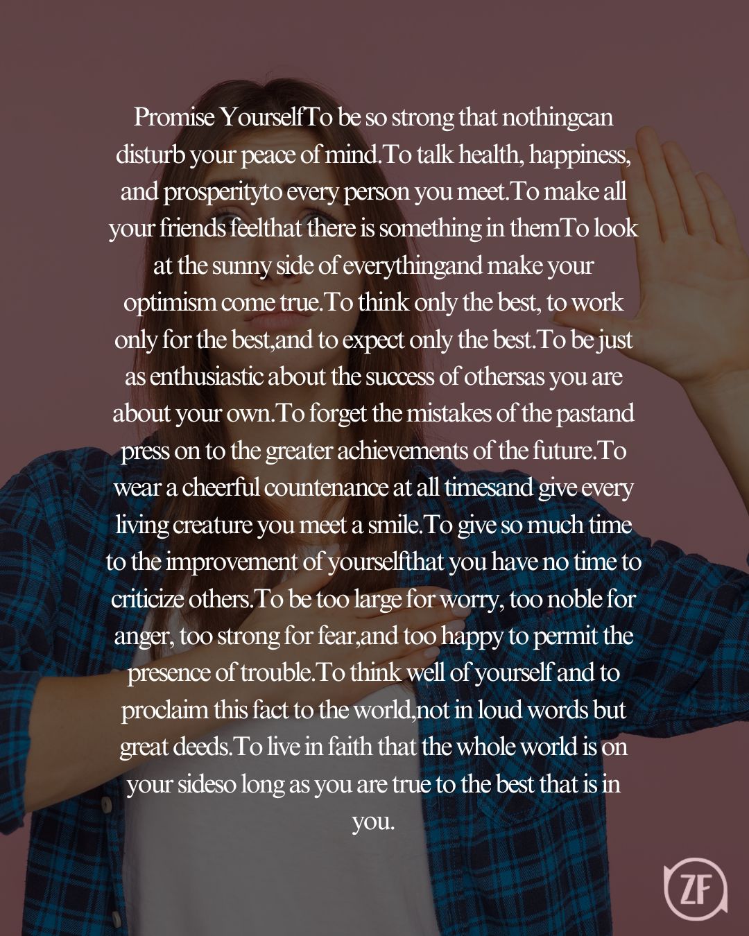 Promise YourselfTo be so strong that nothingcan disturb your peace of mind.To talk health, happiness, and prosperityto every person you meet.To make all your friends feelthat there is something in themTo look at the sunny side of everythingand make your optimism come true.To think only the best, to work only for the best,and to expect only the best.To be just as enthusiastic about the success of othersas you are about your own.To forget the mistakes of the pastand press on to the greater achievements of the future.To wear a cheerful countenance at all timesand give every living creature you meet a smile.To give so much time to the improvement of yourselfthat you have no time to criticize others.To be too large for worry, too noble for anger, too strong for fear,and too happy to permit the presence of trouble.To think well of yourself and to proclaim this fact to the world,not in loud words but great deeds.To live in faith that the whole world is on your sideso long as you are true to the best that is in you.