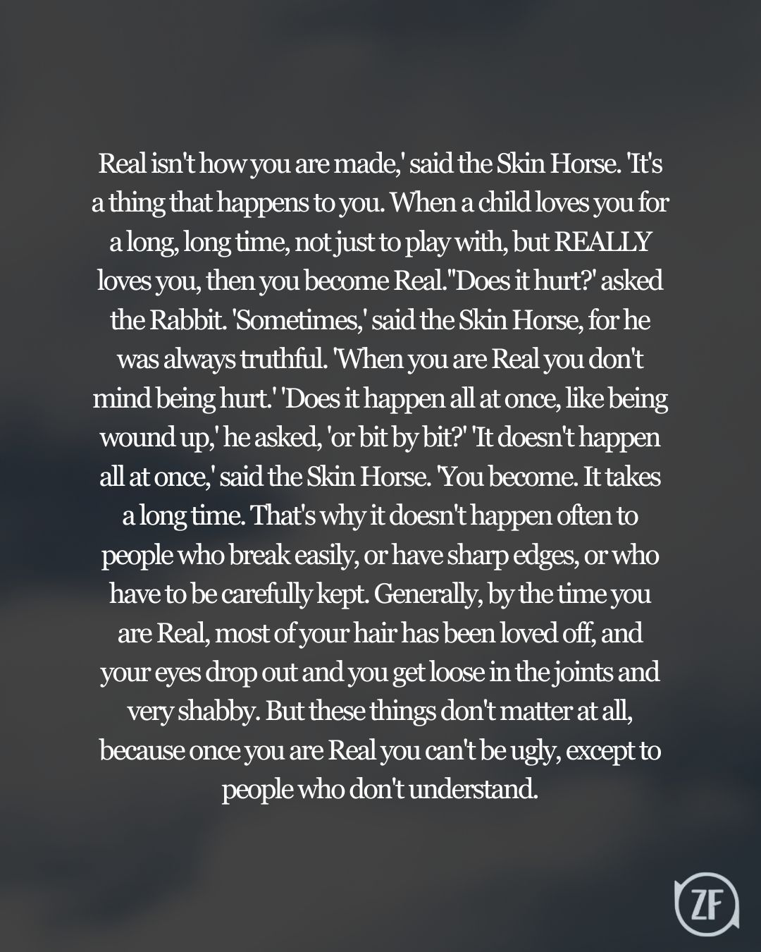 Real isn't how you are made,' said the Skin Horse. 'It's a thing that happens to you. When a child loves you for a long, long time, not just to play with, but REALLY loves you, then you become Real.''Does it hurt?' asked the Rabbit. 'Sometimes,' said the Skin Horse, for he was always truthful. 'When you are Real you don't mind being hurt.' 'Does it happen all at once, like being wound up,' he asked, 'or bit by bit?' 'It doesn't happen all at once,' said the Skin Horse. 'You become. It takes a long time. That's why it doesn't happen often to people who break easily, or have sharp edges, or who have to be carefully kept. Generally, by the time you are Real, most of your hair has been loved off, and your eyes drop out and you get loose in the joints and very shabby. But these things don't matter at all, because once you are Real you can't be ugly, except to people who don't understand.