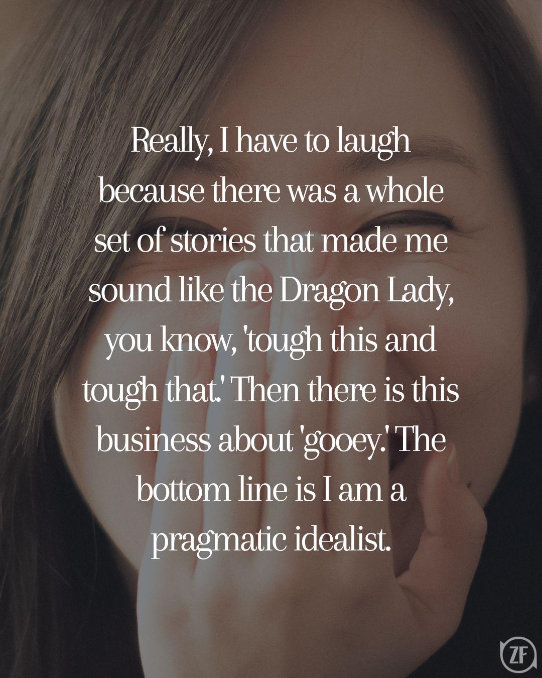 Really, I have to laugh because there was a whole set of stories that made me sound like the Dragon Lady, you know, 'tough this and tough that.' Then there is this business about 'gooey.' The bottom line is I am a pragmatic idealist.