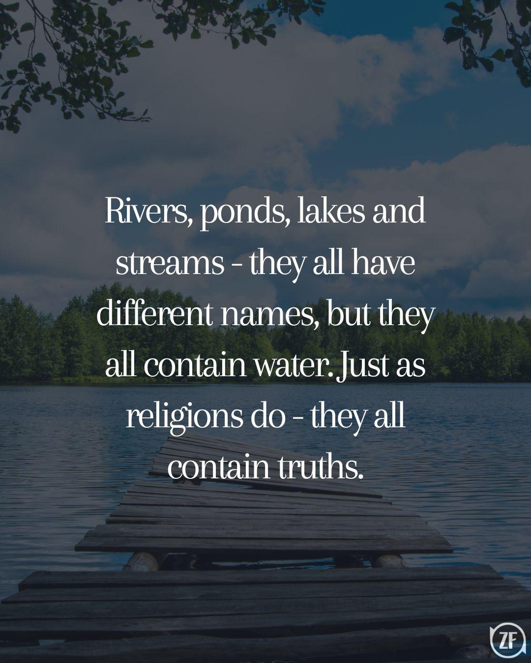 Rivers, ponds, lakes and streams - they all have different names, but they all contain water. Just as religions do - they all contain truths.