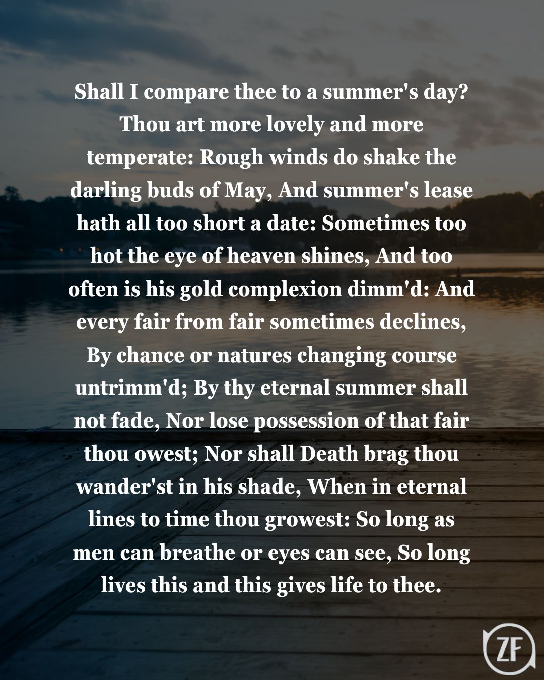 Shall I compare thee to a summer's day? Thou art more lovely and more temperate: Rough winds do shake the darling buds of May, And summer's lease hath all too short a date: Sometimes too hot the eye of heaven shines, And too often is his gold complexion dimm'd: And every fair from fair sometimes declines, By chance or natures changing course untrimm'd; By thy eternal summer shall not fade, Nor lose possession of that fair thou owest; Nor shall Death brag thou wander'st in his shade, When in eternal lines to time thou growest: So long as men can breathe or eyes can see, So long lives this and this gives life to thee.