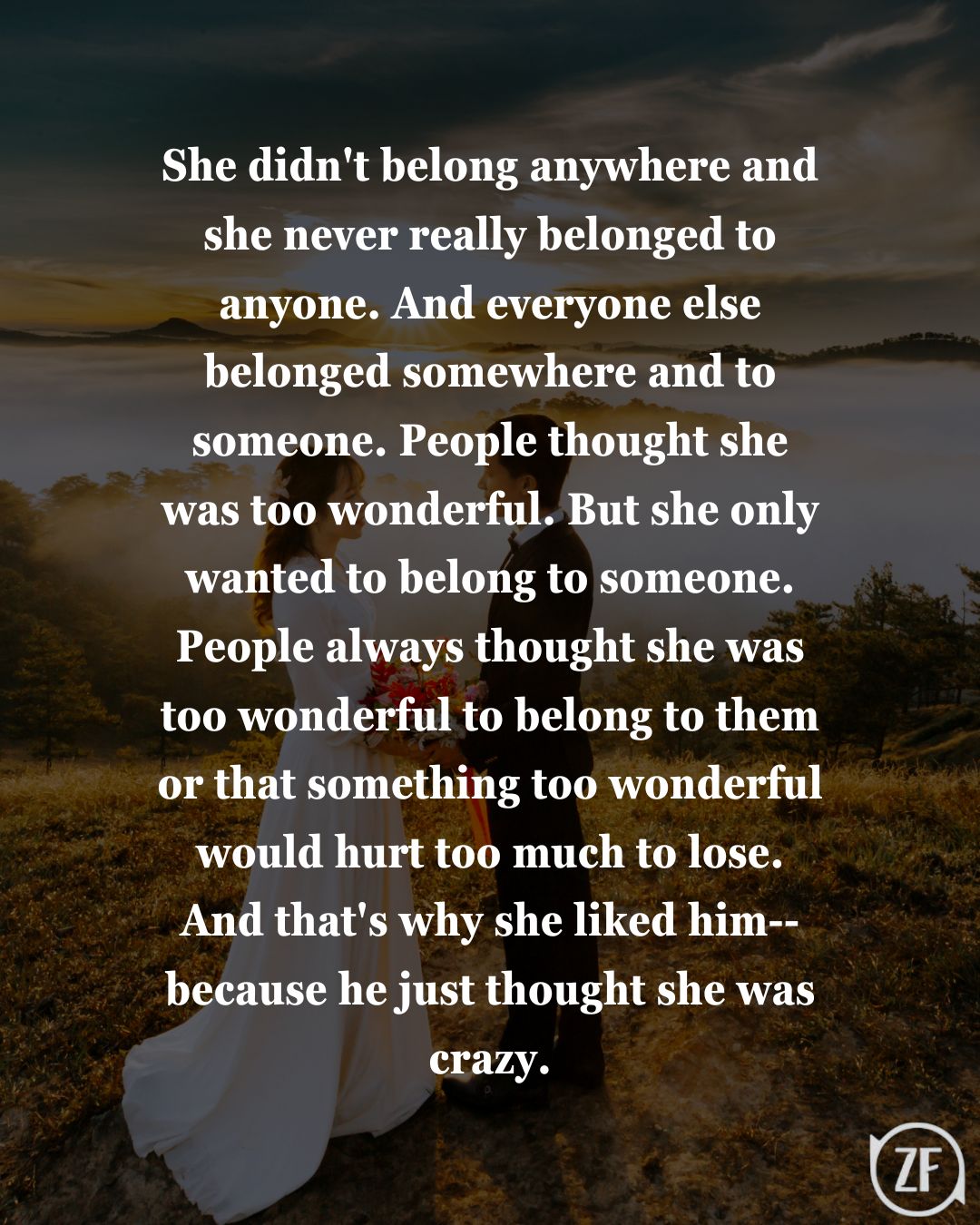 She didn't belong anywhere and she never really belonged to anyone. And everyone else belonged somewhere and to someone. People thought she was too wonderful. But she only wanted to belong to someone. People always thought she was too wonderful to belong to them or that something too wonderful would hurt too much to lose. And that's why she liked him-- because he just thought she was crazy.