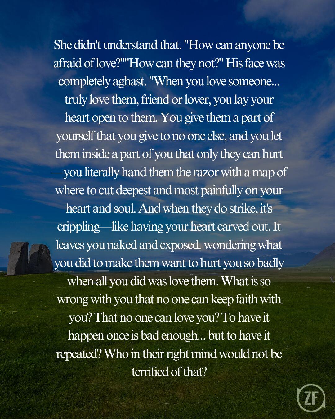 She didn't understand that. "How can anyone be afraid of love?""How can they not?" His face was completely aghast. "When you love someone... truly love them, friend or lover, you lay your heart open to them. You give them a part of yourself that you give to no one else, and you let them inside a part of you that only they can hurt—you literally hand them the razor with a map of where to cut deepest and most painfully on your heart and soul. And when they do strike, it's crippling—like having your heart carved out. It leaves you naked and exposed, wondering what you did to make them want to hurt you so badly when all you did was love them. What is so wrong with you that no one can keep faith with you? That no one can love you? To have it happen once is bad enough... but to have it repeated? Who in their right mind would not be terrified of that?