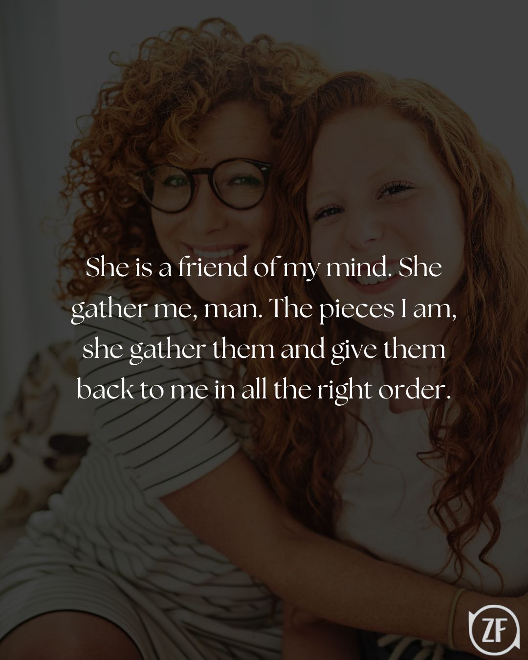 She is a friend of my mind. She gather me, man. The pieces I am, she gather them and give them back to me in all the right order.