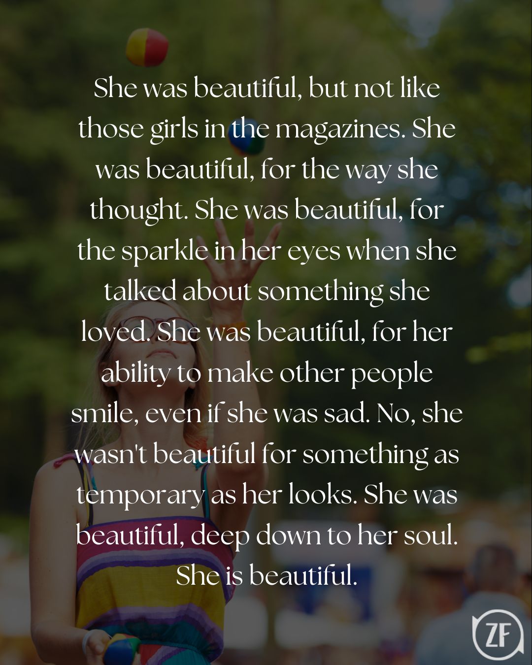 She was beautiful, but not like those girls in the magazines. She was beautiful, for the way she thought. She was beautiful, for the sparkle in her eyes when she talked about something she loved. She was beautiful, for her ability to make other people smile, even if she was sad. No, she wasn't beautiful for something as temporary as her looks. She was beautiful, deep down to her soul. She is beautiful.