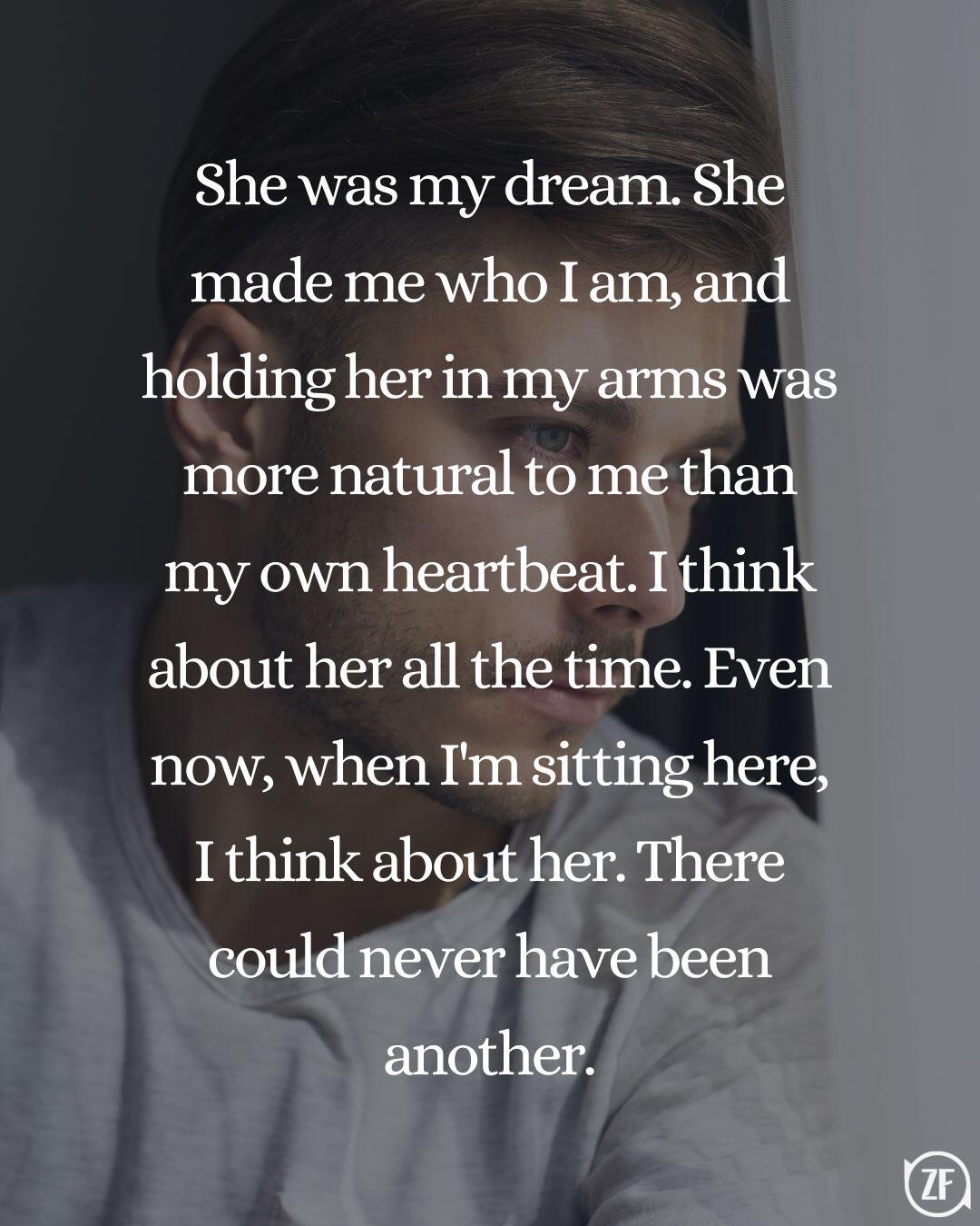 She was my dream. She made me who I am, and holding her in my arms was more natural to me than my own heartbeat. I think about her all the time. Even now, when I'm sitting here, I think about her. There could never have been another.