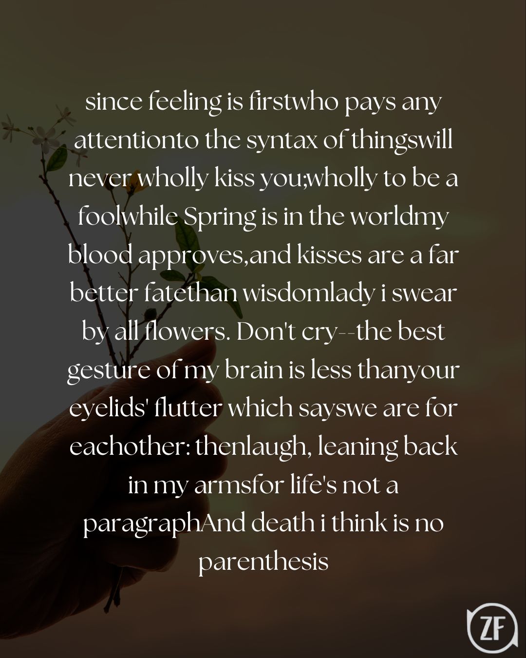 since feeling is firstwho pays any attentionto the syntax of thingswill never wholly kiss you;wholly to be a foolwhile Spring is in the worldmy blood approves,and kisses are a far better fatethan wisdomlady i swear by all flowers. Don't cry--the best gesture of my brain is less thanyour eyelids' flutter which sayswe are for eachother: thenlaugh, leaning back in my armsfor life's not a paragraphAnd death i think is no parenthesis