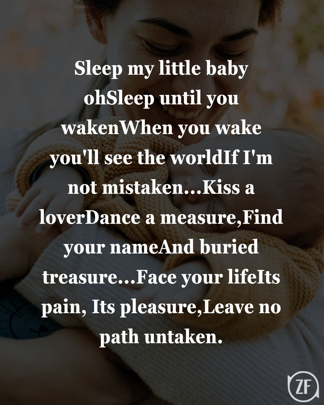 Sleep my little baby-ohSleep until you wakenWhen you wake you'll see the worldIf I'm not mistaken...Kiss a loverDance a measure,Find your nameAnd buried treasure...Face your lifeIts pain, Its pleasure,Leave no path untaken.