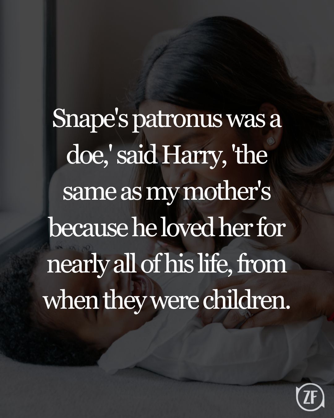 Snape's patronus was a doe,' said Harry, 'the same as my mother's because he loved her for nearly all of his life, from when they were children.